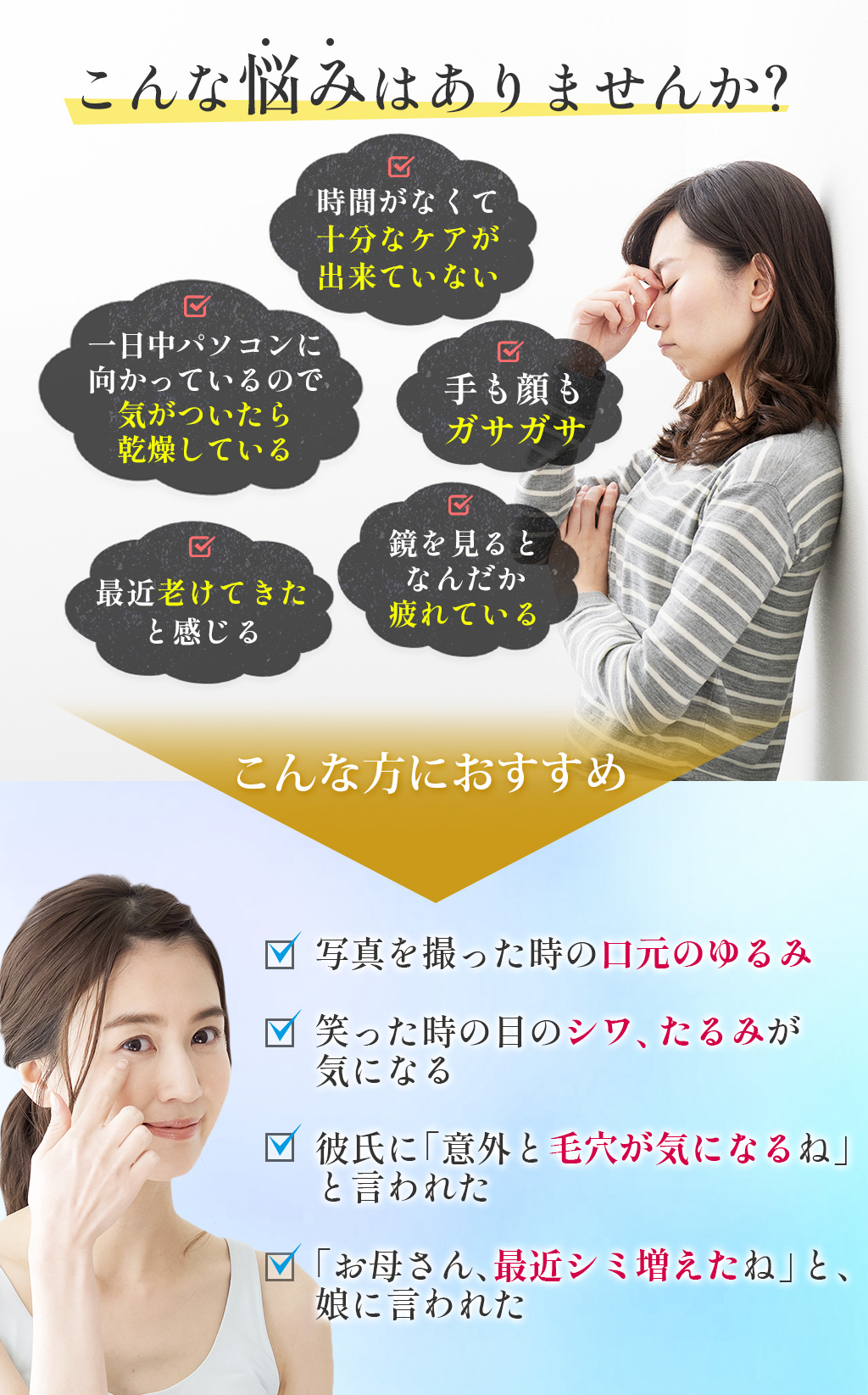 こんな悩みはありませんか?時間がなくて十分なケアが出来ていない一日中パソコンに向かっているので気がついたら乾燥している手も顔もガサガサ最近老けてきたと感じる鏡を見るとなんだか疲れているこんな方におすすめ写真を撮った時の口元のゆるみ笑った時の目のシワ、たるみが気になる彼氏に「意外と毛穴が気になるね」と言われた「お母さん、最近シミ増えたね」と、娘に言われた