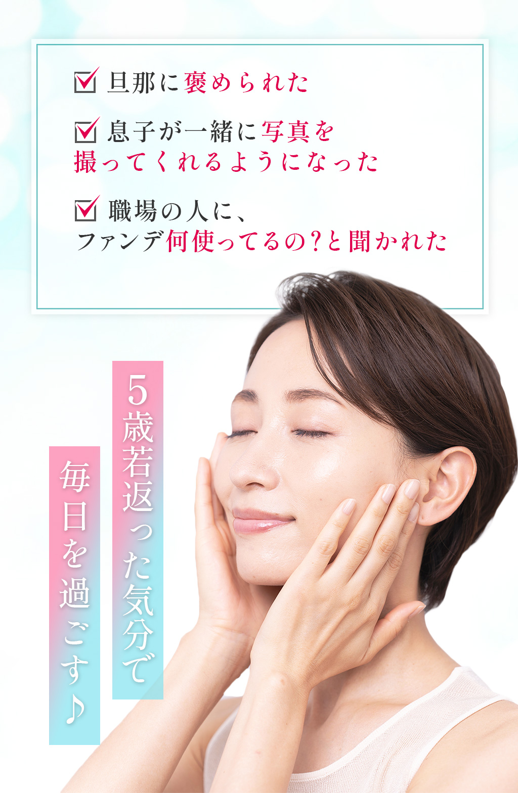 旦那に褒められた  息子が一緒に写真を撮ってくれるようになった  職場の人に、ファンデ何使ってるの?と聞かれた5歳若返った気分で毎日を過ごす♪