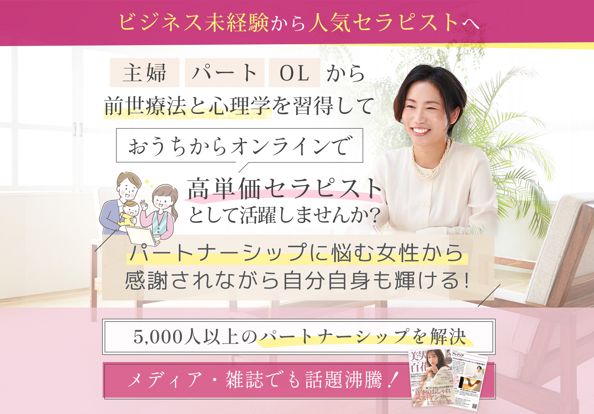 ビジネス未経験から人気セラピストへ主婦パートOLから前世療法と心理学を取得しておうちからオンラインで高単価セラピストとして活躍しませんか？おうちからオンラインで働ける人気の高単価セラピストとして活躍しませんか？5,000人以上のパートナーシップを解決メディア・雑誌でも話題沸騰！