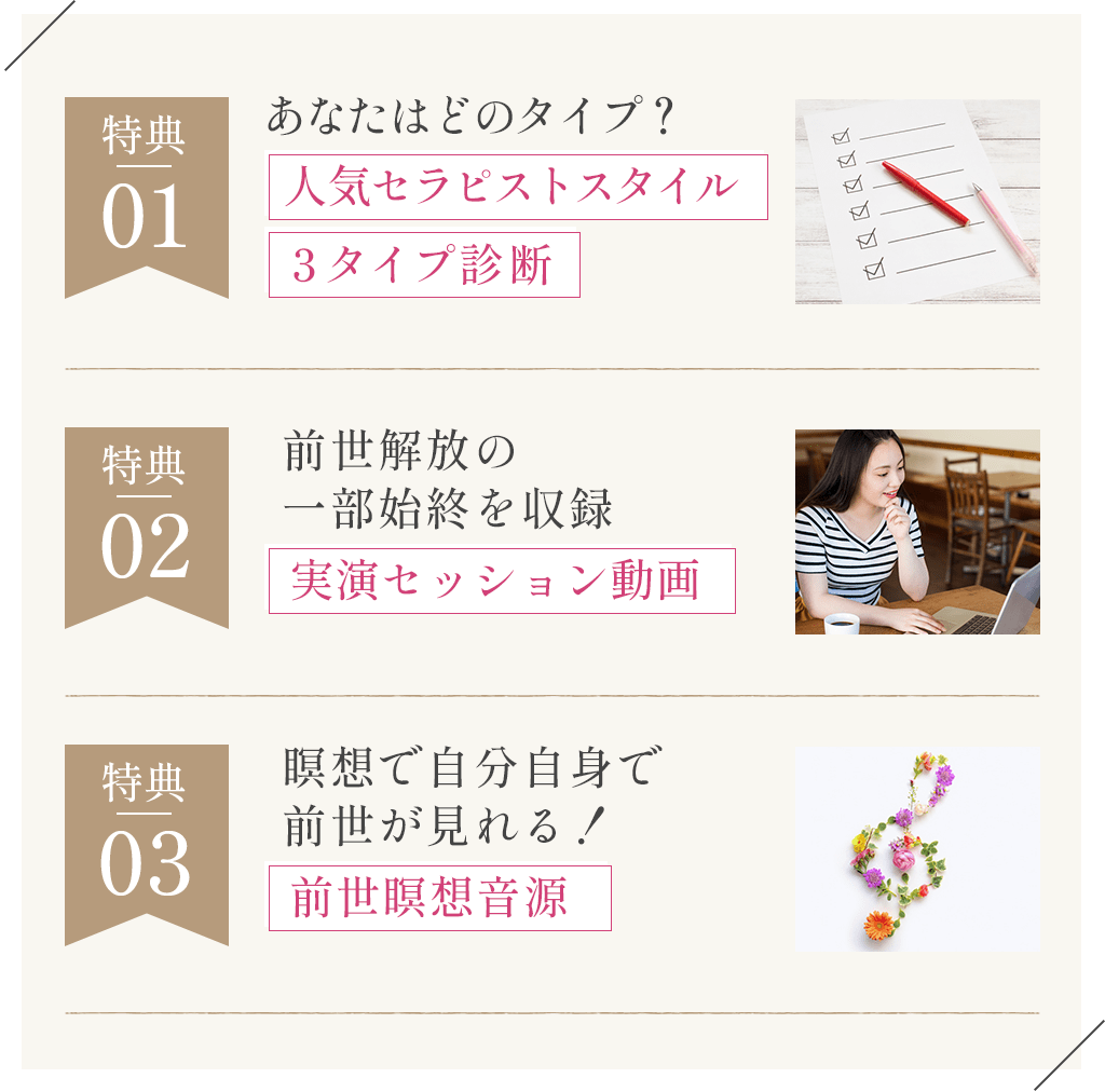 特典01あなたはどのタイプ？人気セラピストスタイル３タイプ診断特典02前世解放の一部始終を収録実演セッション動画特典03瞑想で自分自身で前世が見れる！前世瞑想音源