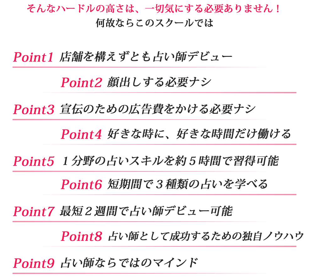 そんなハードルの高さは、一切気にする必要ありません！何故ならこのスクールではPoint1店舗を構えずとも占い師デビューPoint2顔出しする必要ナシPoint3宣伝のための広告費をかける必要ナシPoint4好きな時に、好きな時間だけ働けるPoint5１分野の占いスキルを約５時間で習得可能Point6短期間で３種類の占いを学べるPoint7最短２週間で占い師デビュー可能Point8占い師として成功するための独自ノウハウPoint9占い師ならではのマインド