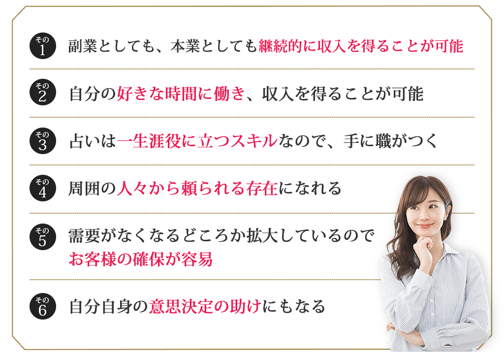 その１副業としても、本業としても継続的に収入を得ることが可能その２自分の好きな時間に働き、収入を得ることが可能その３占いは一生涯役に立つスキルなので、手に職がつくその４周囲の人々から頼られる存在になれるその５需要がなくなるどころか拡大しているので、お客様の確保が容易その６自分自身の意思決定の助けにもなる