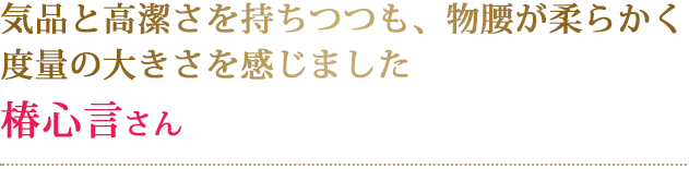 気品と高潔さを持ちつつも、物腰が柔らかく度量の大きさを感じました椿心言さん