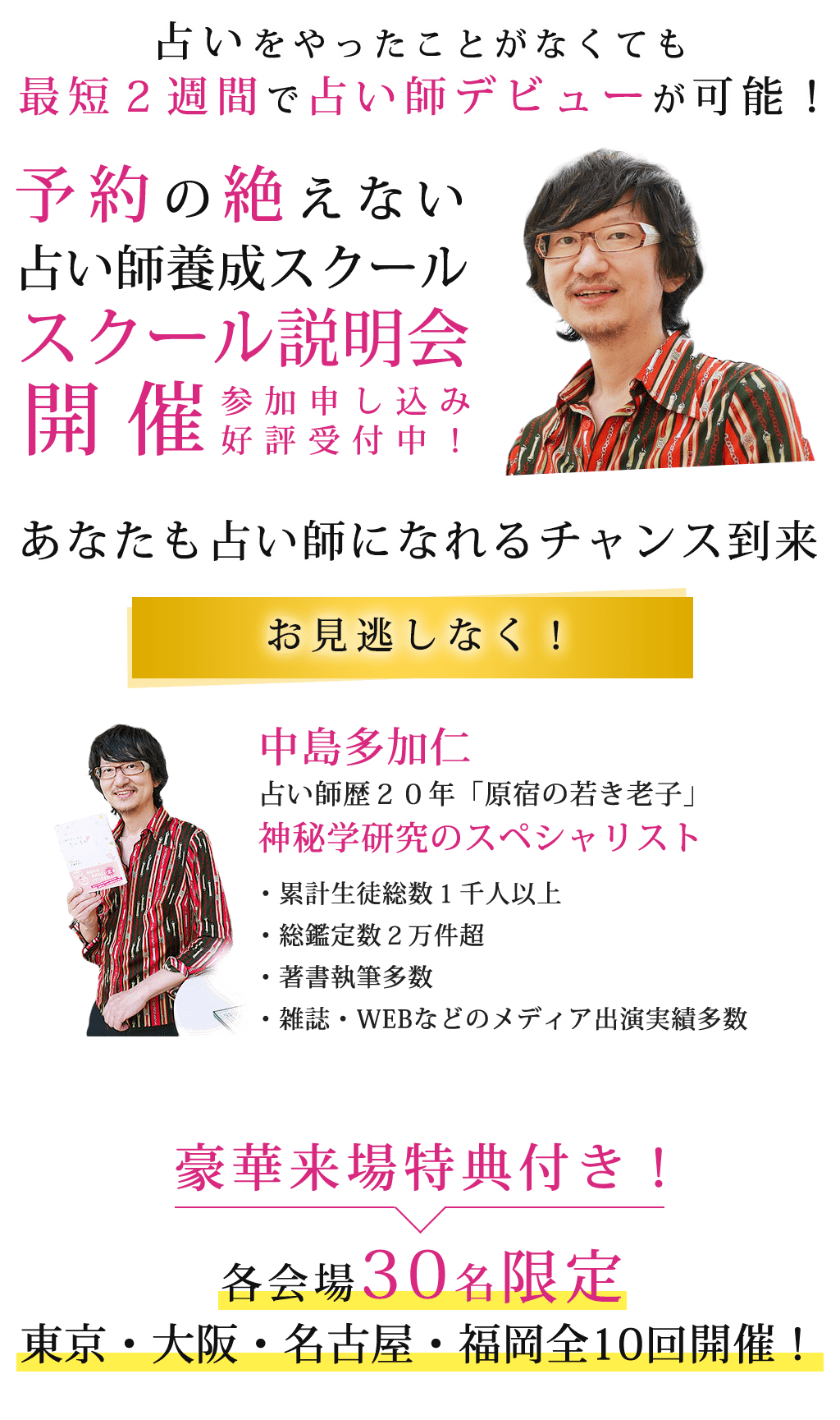 占いをやったことがなくても最短２週間で占い師デビューが可能！予約の絶えない占い師養成スクールスクール説明会開催参加申し込み好評受付中！あなたも占い師になれるチャンス到来お見逃しなく！中島多加仁占い師歴２０年「原宿の若き老子」神秘学研究のスペシャリスト・累計生徒総数１千人以上・総鑑定数２万件超・著書執筆多数・雑誌・WEBなどのメディア出演実績多数豪華来場特典付き！各会場３０名限定東京・大阪・名古屋・福岡全１０回開催！