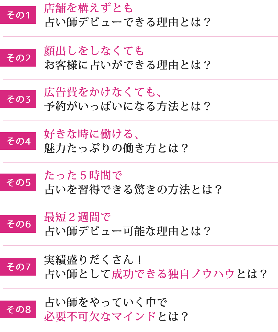 その1店舗を構えずとも 占い師デビューできる理由とは？その2顔出しをしなくても お客様に占いができる理由とは？その3広告費をかけなくても 、予約がいっぱいになる方法とは？その4好きな時に働ける 、魅力たっぷりの働き方とは？その5たった５時間 で占いを習得できる驚きの方法とは？その7最短２週間 で占い師デビュー可能な理由とは？その8実績盛りだくさん！占い師として 成功できる独自ノウハウ とは？その９占い師をやっていく中で 必要不可欠なマインド とは？