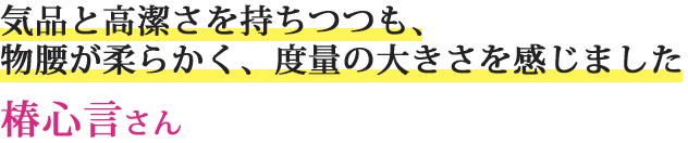 気品と高潔さを持ちつつも、物腰が柔らかく、度量の大きさを感じました椿心言さん