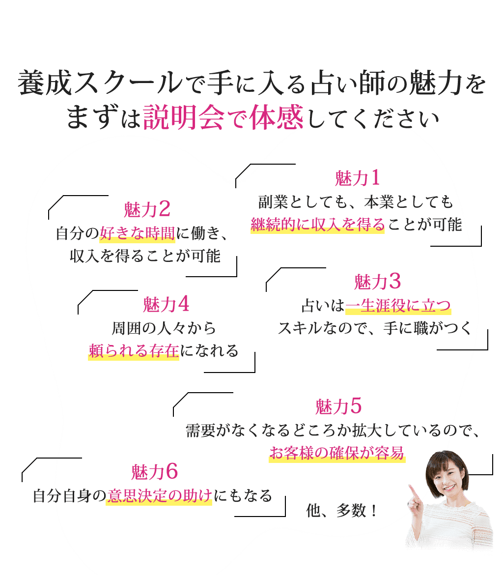 養成スクールで手に入る占い師の魅力をまずは説明会で体感してください魅力１副業としても、本業としても継続的に収入を得ることが可能魅力２自分の好きな時間に働き、収入を得ることが可能魅力３占いは一生涯役に立つスキルなので、手に職がつく魅力４周囲の人々から頼られる存在になれる魅力５需要がなくなるどころか拡大しているので、お客様の確保が容易魅力６自分自身の意思決定の助けにもなる他、多数！