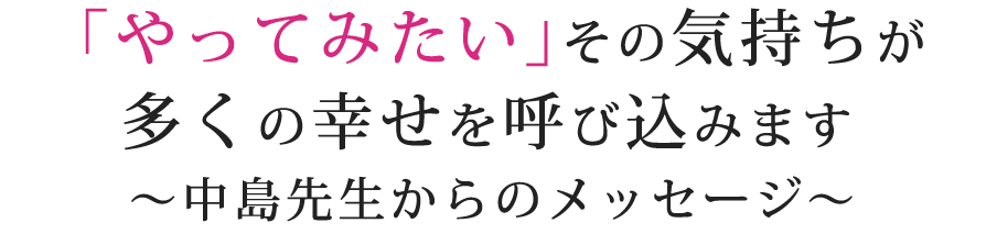 「やってみたい」その気持ちが多くの幸せを呼び込みます～中島先生からのメッセージ～