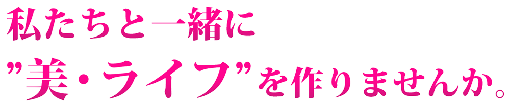 私たちと一緒に美・ライフを作りませんか。