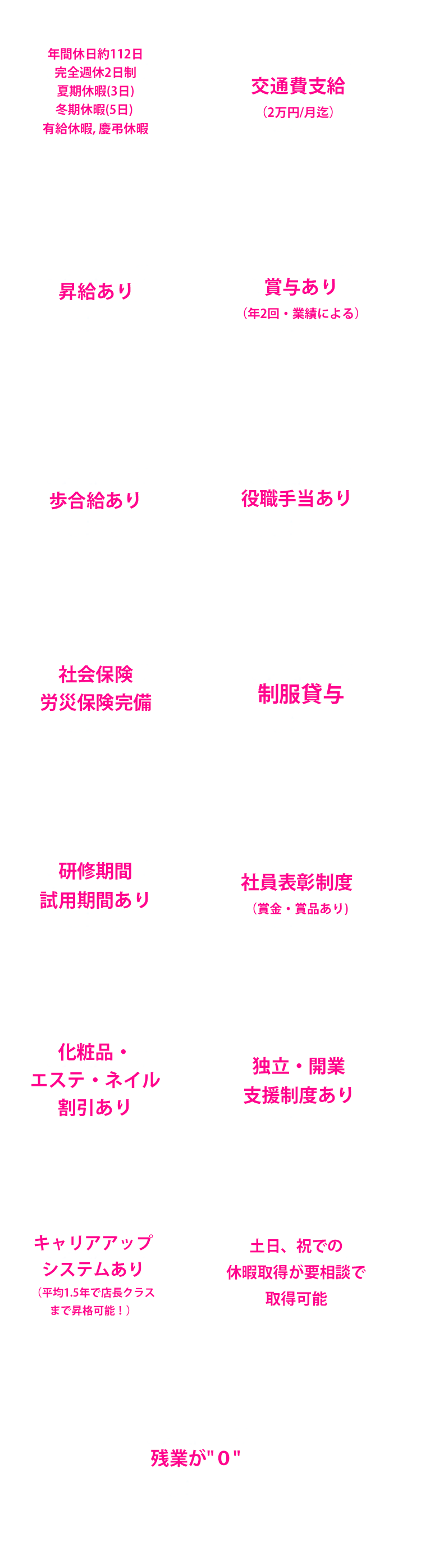 年間休日約112日完全週休2日制 夏期休暇(3日)冬期休暇(5日) 有給休暇, 慶弔休暇 交通費支給（2万円/月迄）昇給あり 賞与あり（年2回・業績による）歩合給あり 役職手当あり 社会保険労災保険完備 制服貸与 研修期間試用期間あり 社員表彰制度（賞金・賞品あり)化粧品・エステ・ネイル割引あり 独立・開業支援制度あり キャリアアップシステムあり（平均1.5年で店長クラスまで昇格可能！）土日、祝での休暇取得が要相談で取得可能 残業が０