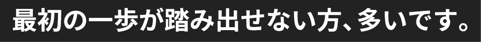 最初の一歩が踏み出せない方、多いです。