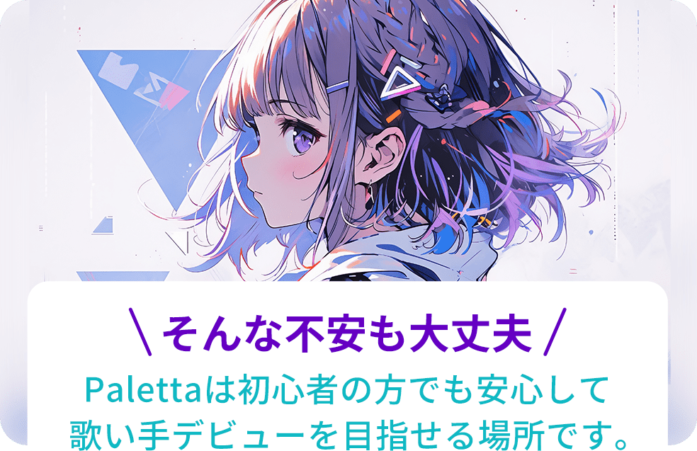 そんな不安も大丈夫!Palettaは初心者の方でも安心して歌い手デビューを目指せる場所です。