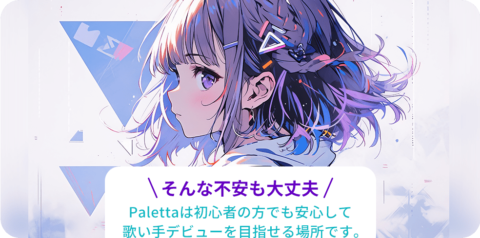 そんな不安も大丈夫!Palettaは初心者の方でも安心して歌い手デビューを目指せる場所です。